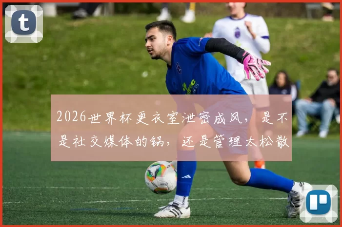 2026世界杯更衣室泄密成风，是不是社交媒体的锅，还是管理太松散